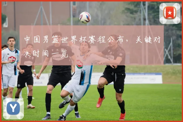 中国男篮世界杯赛程公布,关键对决时间一览