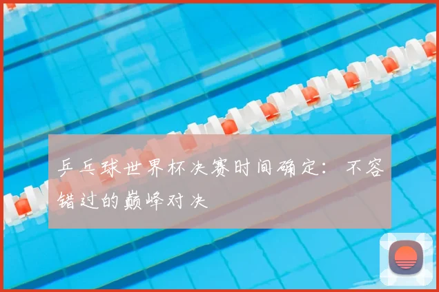 乒乓球世界杯决赛时间确定:不容错过的巅峰对决