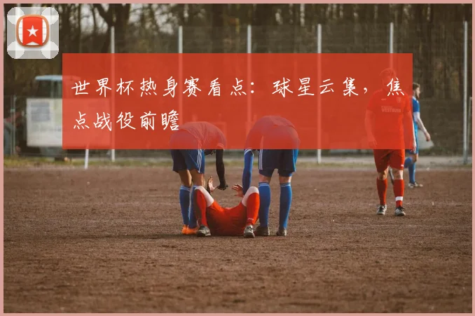 世界杯热身赛看点:球星云集,焦点战役前瞻