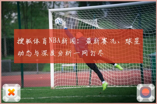 搜狐体育NBA新闻：最新赛况、球星动态与深度分析一网打尽