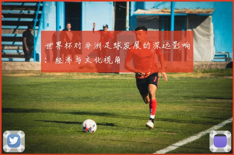 世界杯对非洲足球发展的深远影响:经济与文化视角