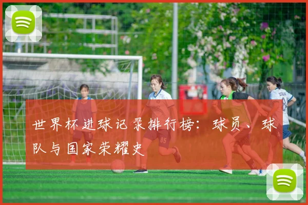 世界杯进球记录排行榜：球员、球队与国家荣耀史