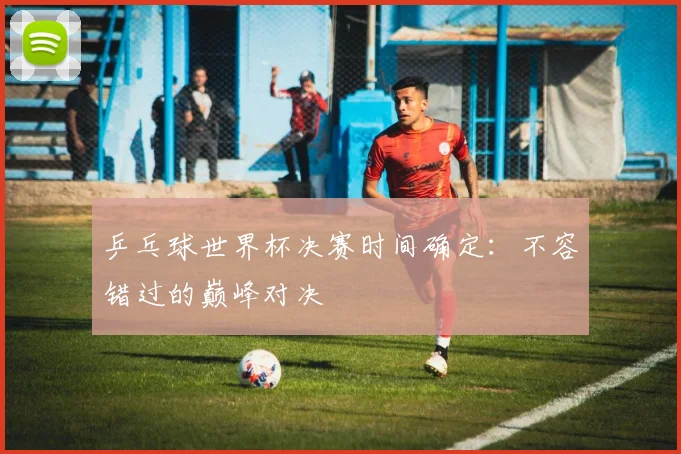 乒乓球世界杯决赛时间确定:不容错过的巅峰对决