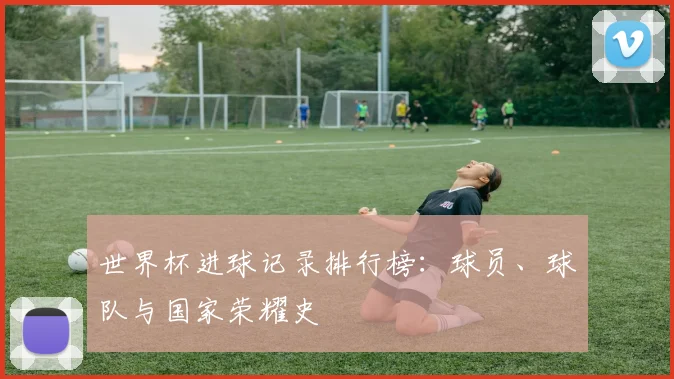 世界杯进球记录排行榜:球员、球队与国家荣耀史
