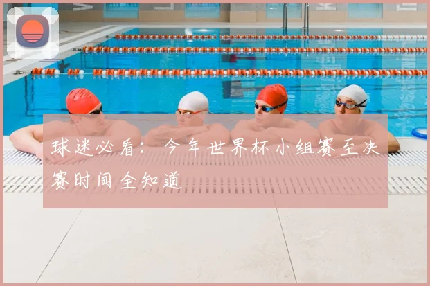球迷必看：今年世界杯小组赛至决赛时间全知道